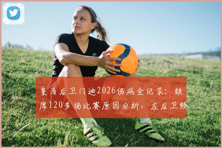 皇马后卫门迪2026伤病全记录：缺席120多场比赛原因分析，左后卫频繁伤病史盘点