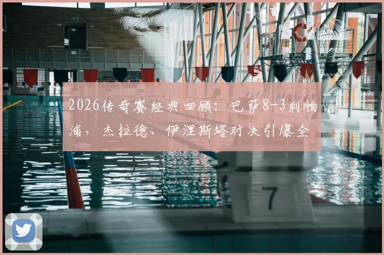 2026传奇赛经典回顾：巴萨8-3利物浦，杰拉德、伊涅斯塔对决引爆全场，完整进球集锦与赛事解析