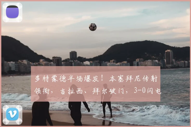 多特蒙德半场爆发!本塞拜尼传射领衔,吉拉西、拜尔破门,3-0闪电击溃弗赖堡,2026年德甲经典半场回顾