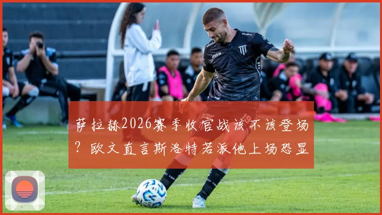 萨拉赫2026赛季收官战该不该登场？欧文直言斯洛特若派他上场恐显软弱，新帅权威面临考验