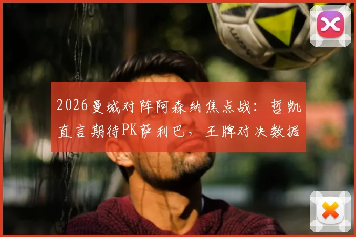 2026曼城对阵阿森纳焦点战：哲凯直言期待PK萨利巴，王牌对决数据与技术前瞻