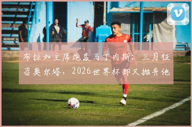 布拉加主席炮轰马丁内斯：三月征召奥尔塔，2026世界杯却又抛弃他，葡萄牙国家队选人标准遭质疑
