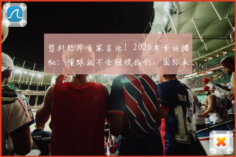 哲科怒斥专家言论！2026年专访揭秘：懂球就不会轻视我们，国际米兰前锋犀利回击