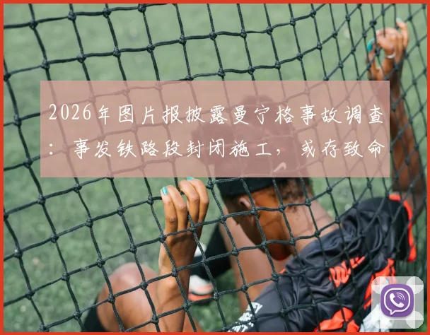 2026年图片报披露曼宁格事故调查：事发铁路段封闭施工，或存致命信息误判，安全警示引关注
