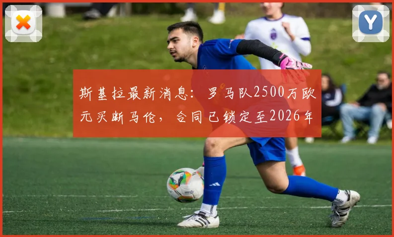 斯基拉最新消息：罗马队2500万欧元买断马伦，合同已锁定至2026年，转会细节全解析