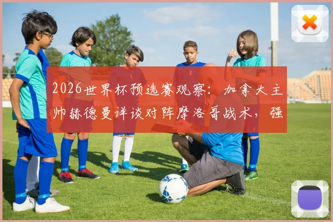 2026世界杯预选赛观察：加拿大主帅赫德曼详谈对阵摩洛哥战术，强调开局专注而非复仇