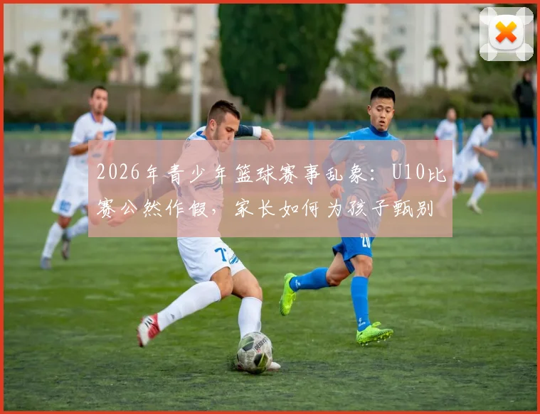 2026年青少年篮球赛事乱象：U10比赛公然作假，家长如何为孩子甄别真实竞技环境？