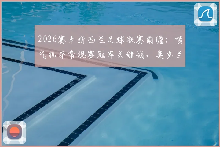 2026赛季新西兰足球联赛前瞻：喷气机夺常规赛冠军关键战，奥克兰FC本轮赛果将成决定性因素